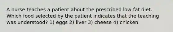 A nurse teaches a patient about the prescribed low-fat diet. Which food selected by the patient indicates that the teaching was understood? 1) eggs 2) liver 3) cheese 4) chicken