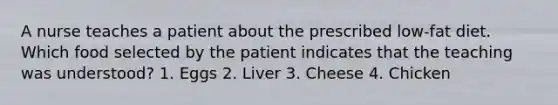 A nurse teaches a patient about the prescribed low-fat diet. Which food selected by the patient indicates that the teaching was understood? 1. Eggs 2. Liver 3. Cheese 4. Chicken