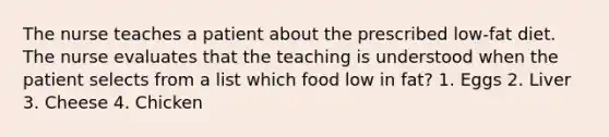 The nurse teaches a patient about the prescribed low-fat diet. The nurse evaluates that the teaching is understood when the patient selects from a list which food low in fat? 1. Eggs 2. Liver 3. Cheese 4. Chicken