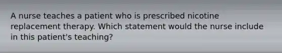 A nurse teaches a patient who is prescribed nicotine replacement therapy. Which statement would the nurse include in this patient's teaching?