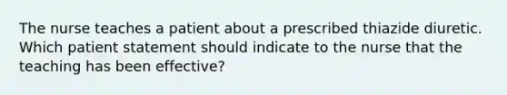 The nurse teaches a patient about a prescribed thiazide diuretic. Which patient statement should indicate to the nurse that the teaching has been effective?