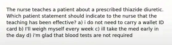 The nurse teaches a patient about a prescribed thiazide diuretic. Which patient statement should indicate to the nurse that the teaching has been effective? a) i do not need to carry a wallet ID card b) I'll weigh myself every week c) ill take the med early in the day d) i'm glad that blood tests are not required