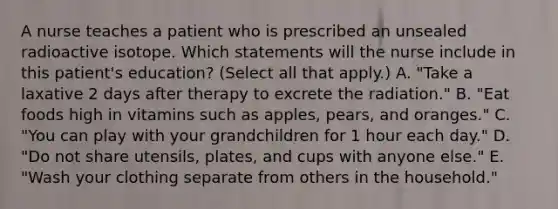 A nurse teaches a patient who is prescribed an unsealed radioactive isotope. Which statements will the nurse include in this patient's education? (Select all that apply.) A. "Take a laxative 2 days after therapy to excrete the radiation." B. "Eat foods high in vitamins such as apples, pears, and oranges." C. "You can play with your grandchildren for 1 hour each day." D. "Do not share utensils, plates, and cups with anyone else." E. "Wash your clothing separate from others in the household."