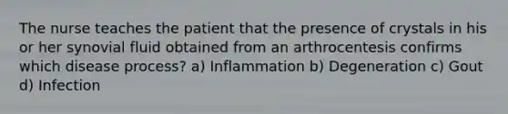 The nurse teaches the patient that the presence of crystals in his or her synovial fluid obtained from an arthrocentesis confirms which disease process? a) Inflammation b) Degeneration c) Gout d) Infection