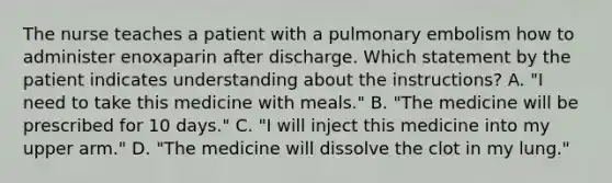 The nurse teaches a patient with a pulmonary embolism how to administer enoxaparin after discharge. Which statement by the patient indicates understanding about the instructions? A. "I need to take this medicine with meals." B. "The medicine will be prescribed for 10 days." C. "I will inject this medicine into my upper arm." D. "The medicine will dissolve the clot in my lung."