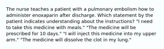 The nurse teaches a patient with a pulmonary embolism how to administer enoxaparin after discharge. Which statement by the patient indicates understanding about the instructions? "I need to take this medicine with meals." "The medicine will be prescribed for 10 days." "I will inject this medicine into my upper arm." "The medicine will dissolve the clot in my lung."