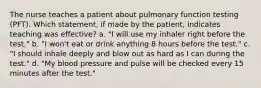 The nurse teaches a patient about pulmonary function testing (PFT). Which statement, if made by the patient, indicates teaching was effective? a. "I will use my inhaler right before the test." b. "I won't eat or drink anything 8 hours before the test." c. "I should inhale deeply and blow out as hard as I can during the test." d. "My blood pressure and pulse will be checked every 15 minutes after the test."