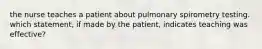 the nurse teaches a patient about pulmonary spirometry testing. which statement, if made by the patient, indicates teaching was effective?