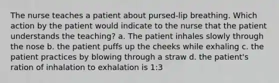 The nurse teaches a patient about pursed-lip breathing. Which action by the patient would indicate to the nurse that the patient understands the teaching? a. The patient inhales slowly through the nose b. the patient puffs up the cheeks while exhaling c. the patient practices by blowing through a straw d. the patient's ration of inhalation to exhalation is 1:3