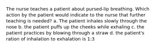 The nurse teaches a patient about pursed-lip breathing. Which action by the patient would indicate to the nurse that further teaching is needed? a. The patient inhales slowly through the nose b. the patient puffs up the cheeks while exhaling c. the patient practices by blowing through a straw d. the patient's ration of inhalation to exhalation is 1:3