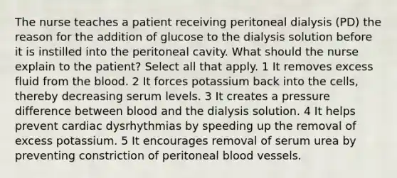 The nurse teaches a patient receiving peritoneal dialysis (PD) the reason for the addition of glucose to the dialysis solution before it is instilled into the peritoneal cavity. What should the nurse explain to the patient? Select all that apply. 1 It removes excess fluid from the blood. 2 It forces potassium back into the cells, thereby decreasing serum levels. 3 It creates a pressure difference between blood and the dialysis solution. 4 It helps prevent cardiac dysrhythmias by speeding up the removal of excess potassium. 5 It encourages removal of serum urea by preventing constriction of peritoneal blood vessels.