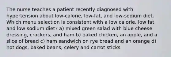 The nurse teaches a patient recently diagnosed with hypertension about low-calorie, low-fat, and low-sodium diet. Which menu selection is consistent with a low calorie, low fat and low sodium diet? a) mixed green salad with blue cheese dressing, crackers, and ham b) baked chicken, an apple, and a slice of bread c) ham sandwich on rye bread and an orange d) hot dogs, baked beans, celery and carrot sticks