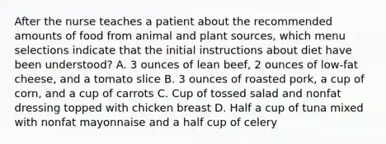 After the nurse teaches a patient about the recommended amounts of food from animal and plant sources, which menu selections indicate that the initial instructions about diet have been understood? A. 3 ounces of lean beef, 2 ounces of low-fat cheese, and a tomato slice B. 3 ounces of roasted pork, a cup of corn, and a cup of carrots C. Cup of tossed salad and nonfat dressing topped with chicken breast D. Half a cup of tuna mixed with nonfat mayonnaise and a half cup of celery