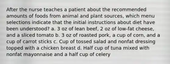 After the nurse teaches a patient about the recommended amounts of foods from animal and plant sources, which menu selections indicate that the initial instructions about diet have been understood? a. 3 oz of lean beef, 2 oz of low-fat cheese, and a sliced tomato b. 3 oz of roasted pork, a cup of corn, and a cup of carrot sticks c. Cup of tossed salad and nonfat dressing topped with a chicken breast d. Half cup of tuna mixed with nonfat mayonnaise and a half cup of celery