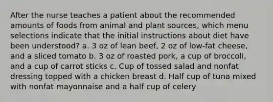 After the nurse teaches a patient about the recommended amounts of foods from animal and plant sources, which menu selections indicate that the initial instructions about diet have been understood? a. 3 oz of lean beef, 2 oz of low-fat cheese, and a sliced tomato b. 3 oz of roasted pork, a cup of broccoli, and a cup of carrot sticks c. Cup of tossed salad and nonfat dressing topped with a chicken breast d. Half cup of tuna mixed with nonfat mayonnaise and a half cup of celery