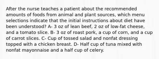 After the nurse teaches a patient about the recommended amounts of foods from animal and plant sources, which menu selections indicate that the initial instructions about diet have been understood? A- 3 oz of lean beef, 2 oz of low-fat cheese, and a tomato slice. B- 3 oz of roast pork, a cup of corn, and a cup of carrot slices. C- Cup of tossed salad and nonfat dressing topped with a chicken breast. D- Half cup of tuna mixed with nonfat mayonnaise and a half cup of celery.