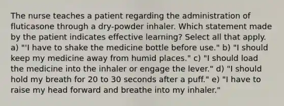 The nurse teaches a patient regarding the administration of fluticasone through a dry-powder inhaler. Which statement made by the patient indicates effective learning? Select all that apply. a) "'I have to shake the medicine bottle before use." b) "I should keep my medicine away from humid places." c) "I should load the medicine into the inhaler or engage the lever." d) "I should hold my breath for 20 to 30 seconds after a puff." e) "I have to raise my head forward and breathe into my inhaler."