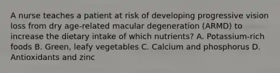 A nurse teaches a patient at risk of developing progressive vision loss from dry age-related macular degeneration (ARMD) to increase the dietary intake of which nutrients? A. Potassium-rich foods B. Green, leafy vegetables C. Calcium and phosphorus D. Antioxidants and zinc