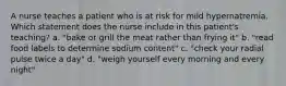 A nurse teaches a patient who is at risk for mild hypernatremia. Which statement does the nurse include in this patient's teaching? a. "bake or grill the meat rather than frying it" b. "read food labels to determine sodium content" c. "check your radial pulse twice a day" d. "weigh yourself every morning and every night"