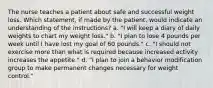 The nurse teaches a patient about safe and successful weight loss. Which statement, if made by the patient, would indicate an understanding of the instructions? a. "I will keep a diary of daily weights to chart my weight loss." b. "I plan to lose 4 pounds per week until I have lost my goal of 60 pounds." c. "I should not exercise more than what is required because increased activity increases the appetite." d. "I plan to join a behavior modification group to make permanent changes necessary for weight control."