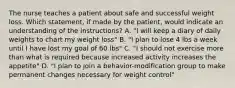 The nurse teaches a patient about safe and successful weight loss. Which statement, if made by the patient, would indicate an understanding of the instructions? A. "I will keep a diary of daily weights to chart my weight loss" B. "I plan to lose 4 lbs a week until I have lost my goal of 60 lbs" C. "I should not exercise more than what is required because increased activity increases the appetite" D. "I plan to join a behavior-modification group to make permanent changes necessary for weight control"