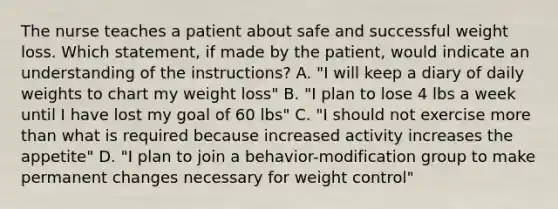 The nurse teaches a patient about safe and successful weight loss. Which statement, if made by the patient, would indicate an understanding of the instructions? A. "I will keep a diary of daily weights to chart my weight loss" B. "I plan to lose 4 lbs a week until I have lost my goal of 60 lbs" C. "I should not exercise more than what is required because increased activity increases the appetite" D. "I plan to join a behavior-modification group to make permanent changes necessary for weight control"