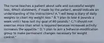 The nurse teaches a patient about safe and successful weight loss. Which statement, if made by the patient, would indicate an understanding of the instructions? A."I will keep a diary of daily weights to chart my weight loss." B."I plan to lose 4 pounds a week until I have lost my goal of 60 pounds." C."I should not exercise more than what is required because increased activity increases the appetite." D."I plan to join a behavior-modification group to make permanent changes necessary for weight control."