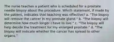 The nurse teaches a patient who is scheduled for a prostate needle biopsy about the procedure. Which statement, if made by the patient, indicates that teaching was effective? a. "The biopsy will remove the cancer in my prostate gland." b. "The biopsy will determine how much longer I have to live." c. "The biopsy will help decide the treatment for my enlarged prostate." d. "The biopsy will indicate whether the cancer has spread to other organs."