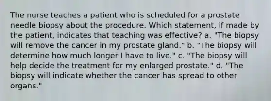 The nurse teaches a patient who is scheduled for a prostate needle biopsy about the procedure. Which statement, if made by the patient, indicates that teaching was effective? a. "The biopsy will remove the cancer in my prostate gland." b. "The biopsy will determine how much longer I have to live." c. "The biopsy will help decide the treatment for my enlarged prostate." d. "The biopsy will indicate whether the cancer has spread to other organs."