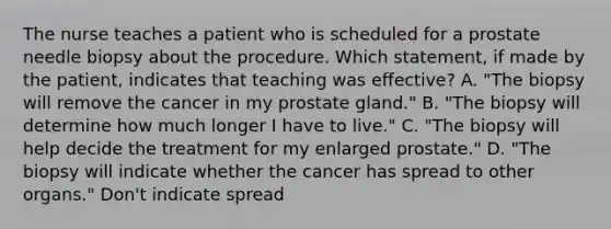 The nurse teaches a patient who is scheduled for a prostate needle biopsy about the procedure. Which statement, if made by the patient, indicates that teaching was effective? A. "The biopsy will remove the cancer in my prostate gland." B. "The biopsy will determine how much longer I have to live." C. "The biopsy will help decide the treatment for my enlarged prostate." D. "The biopsy will indicate whether the cancer has spread to other organs." Don't indicate spread