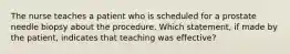 The nurse teaches a patient who is scheduled for a prostate needle biopsy about the procedure. Which statement, if made by the patient, indicates that teaching was effective?