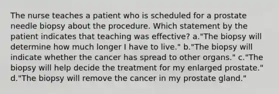 The nurse teaches a patient who is scheduled for a prostate needle biopsy about the procedure. Which statement by the patient indicates that teaching was effective? a."The biopsy will determine how much longer I have to live." b."The biopsy will indicate whether the cancer has spread to other organs." c."The biopsy will help decide the treatment for my enlarged prostate." d."The biopsy will remove the cancer in my prostate gland."