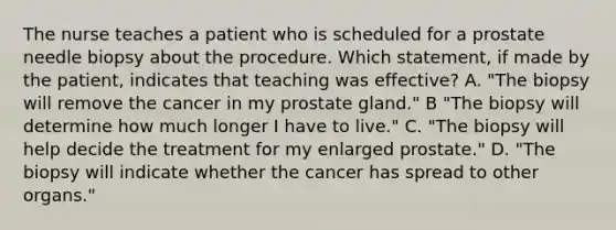 The nurse teaches a patient who is scheduled for a prostate needle biopsy about the procedure. Which statement, if made by the patient, indicates that teaching was effective? A. "The biopsy will remove the cancer in my prostate gland." B "The biopsy will determine how much longer I have to live." C. "The biopsy will help decide the treatment for my enlarged prostate." D. "The biopsy will indicate whether the cancer has spread to other organs."