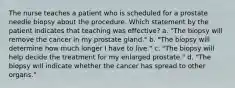 The nurse teaches a patient who is scheduled for a prostate needle biopsy about the procedure. Which statement by the patient indicates that teaching was effective? a. "The biopsy will remove the cancer in my prostate gland." b. "The biopsy will determine how much longer I have to live." c. "The biopsy will help decide the treatment for my enlarged prostate." d. "The biopsy will indicate whether the cancer has spread to other organs."