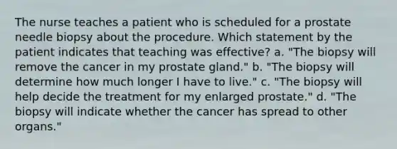 The nurse teaches a patient who is scheduled for a prostate needle biopsy about the procedure. Which statement by the patient indicates that teaching was effective? a. "The biopsy will remove the cancer in my prostate gland." b. "The biopsy will determine how much longer I have to live." c. "The biopsy will help decide the treatment for my enlarged prostate." d. "The biopsy will indicate whether the cancer has spread to other organs."