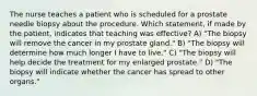 The nurse teaches a patient who is scheduled for a prostate needle biopsy about the procedure. Which statement, if made by the patient, indicates that teaching was effective? A) "The biopsy will remove the cancer in my prostate gland." B) "The biopsy will determine how much longer I have to live." C) "The biopsy will help decide the treatment for my enlarged prostate." D) "The biopsy will indicate whether the cancer has spread to other organs."