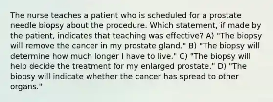 The nurse teaches a patient who is scheduled for a prostate needle biopsy about the procedure. Which statement, if made by the patient, indicates that teaching was effective? A) "The biopsy will remove the cancer in my prostate gland." B) "The biopsy will determine how much longer I have to live." C) "The biopsy will help decide the treatment for my enlarged prostate." D) "The biopsy will indicate whether the cancer has spread to other organs."