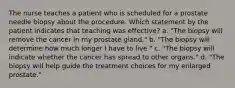 The nurse teaches a patient who is scheduled for a prostate needle biopsy about the procedure. Which statement by the patient indicates that teaching was effective? a. "The biopsy will remove the cancer in my prostate gland." b. "The biopsy will determine how much longer I have to live." c. "The biopsy will indicate whether the cancer has spread to other organs." d. "The biopsy will help guide the treatment choices for my enlarged prostate."