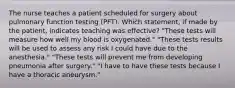 The nurse teaches a patient scheduled for surgery about pulmonary function testing (PFT). Which statement, if made by the patient, indicates teaching was effective? "These tests will measure how well my blood is oxygenated." "These tests results will be used to assess any risk I could have due to the anesthesia." "These tests will prevent me from developing pneumonia after surgery." "I have to have these tests because I have a thoracic aneurysm."