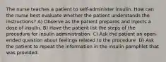 The nurse teaches a patient to self-administer insulin. How can the nurse best evaluate whether the patient understands the instructions? A) Observe as the patient prepares and injects a dose of insulin. B) Have the patient list the steps of the procedure for insulin administration. C) Ask the patient an open-ended question about feelings related to the procedure. D) Ask the patient to repeat the information in the insulin pamphlet that was provided.