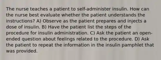 The nurse teaches a patient to self-administer insulin. How can the nurse best evaluate whether the patient understands the instructions? A) Observe as the patient prepares and injects a dose of insulin. B) Have the patient list the steps of the procedure for insulin administration. C) Ask the patient an open-ended question about feelings related to the procedure. D) Ask the patient to repeat the information in the insulin pamphlet that was provided.