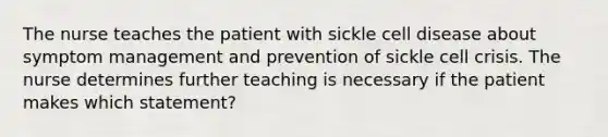 The nurse teaches the patient with sickle cell disease about symptom management and prevention of sickle cell crisis. The nurse determines further teaching is necessary if the patient makes which statement?