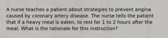 A nurse teaches a patient about strategies to prevent angina caused by coronary artery disease. The nurse tells the patient that if a heavy meal is eaten, to rest for 1 to 2 hours after the meal. What is the rationale for this instruction?