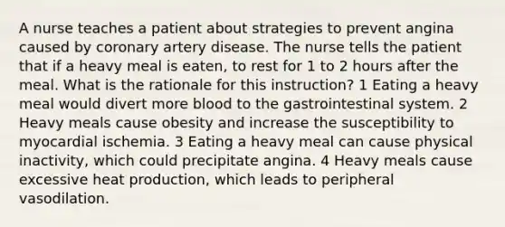 A nurse teaches a patient about strategies to prevent angina caused by coronary artery disease. The nurse tells the patient that if a heavy meal is eaten, to rest for 1 to 2 hours after the meal. What is the rationale for this instruction? 1 Eating a heavy meal would divert more blood to the gastrointestinal system. 2 Heavy meals cause obesity and increase the susceptibility to myocardial ischemia. 3 Eating a heavy meal can cause physical inactivity, which could precipitate angina. 4 Heavy meals cause excessive heat production, which leads to peripheral vasodilation.