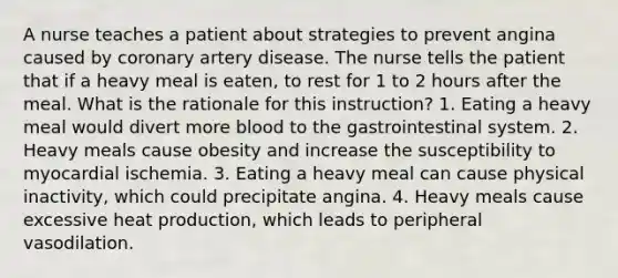 A nurse teaches a patient about strategies to prevent angina caused by coronary artery disease. The nurse tells the patient that if a heavy meal is eaten, to rest for 1 to 2 hours after the meal. What is the rationale for this instruction? 1. Eating a heavy meal would divert more blood to the gastrointestinal system. 2. Heavy meals cause obesity and increase the susceptibility to myocardial ischemia. 3. Eating a heavy meal can cause physical inactivity, which could precipitate angina. 4. Heavy meals cause excessive heat production, which leads to peripheral vasodilation.