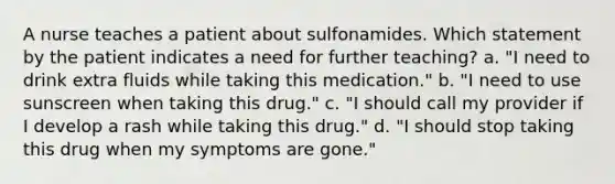 A nurse teaches a patient about sulfonamides. Which statement by the patient indicates a need for further teaching? a. "I need to drink extra fluids while taking this medication." b. "I need to use sunscreen when taking this drug." c. "I should call my provider if I develop a rash while taking this drug." d. "I should stop taking this drug when my symptoms are gone."