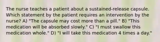 The nurse teaches a patient about a sustained-release capsule. Which statement by the patient requires an intervention by the nurse? A) "The capsule may cost more than a pill." B) "This medication will be absorbed slowly." C) "I must swallow this medication whole." D) "I will take this medication 4 times a day."