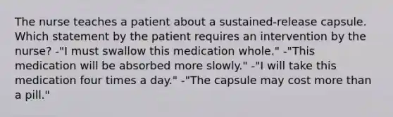 The nurse teaches a patient about a sustained-release capsule. Which statement by the patient requires an intervention by the nurse? -"I must swallow this medication whole." -"This medication will be absorbed more slowly." -"I will take this medication four times a day." -"The capsule may cost more than a pill."