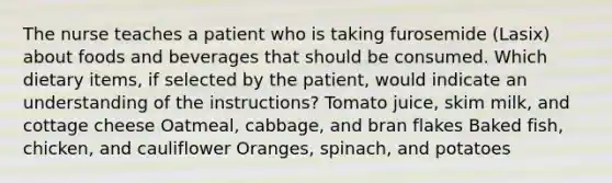 The nurse teaches a patient who is taking furosemide (Lasix) about foods and beverages that should be consumed. Which dietary items, if selected by the patient, would indicate an understanding of the instructions? Tomato juice, skim milk, and cottage cheese Oatmeal, cabbage, and bran flakes Baked fish, chicken, and cauliflower Oranges, spinach, and potatoes