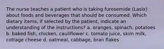 The nurse teaches a patient who is taking furosemide (Lasix) about foods and beverages that should be consumed. Which dietary items, if selected by the patient, indicate an understanding of the instructions? a. oranges, spinach, potatoes b. baked fish, chicken, cauliflower c. tomato juice, skim milk, cottage cheese d. oatmeal, cabbage, bran flakes